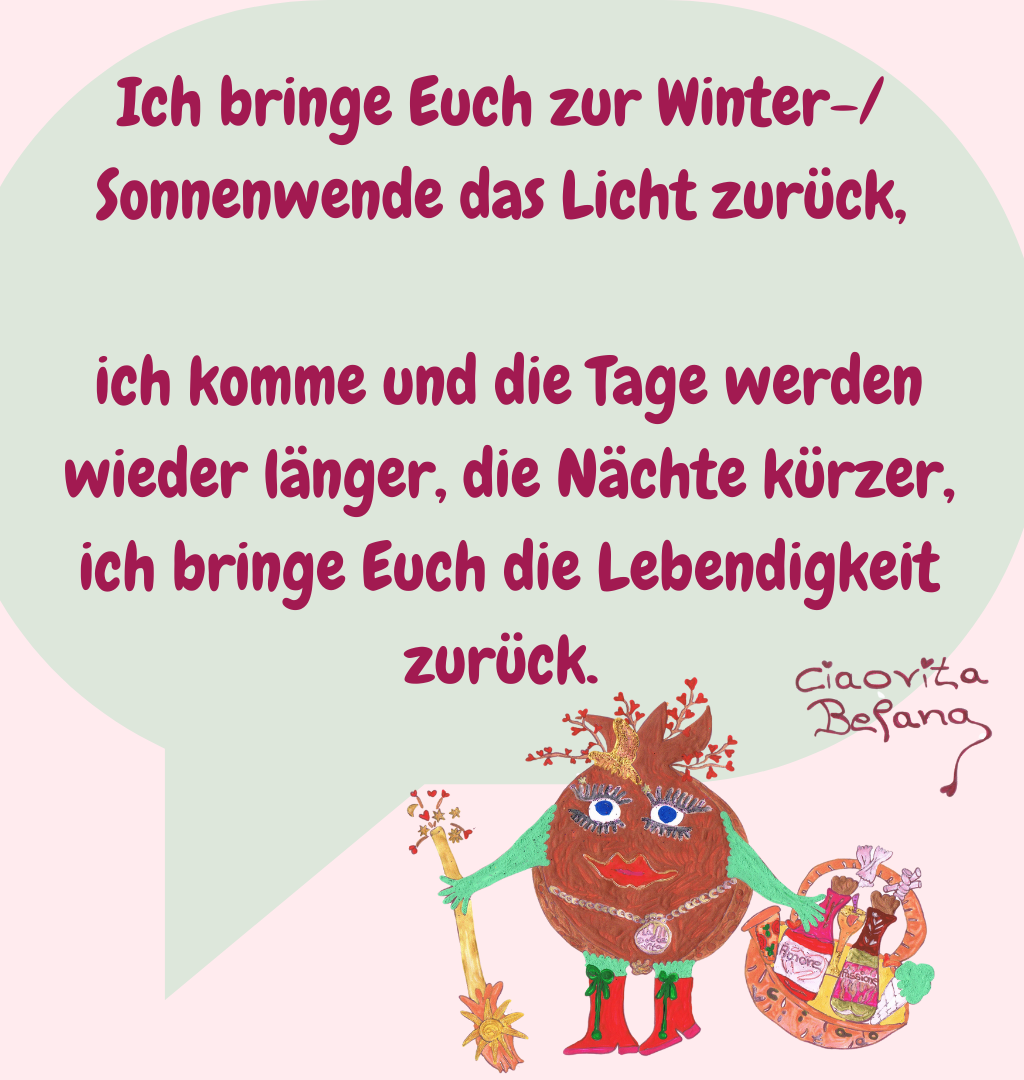 Ich bringe Euch zur Winter-/Sonnenwende das Licht zurück,
 ich komme und die Tage werden
 wieder länger, die Nächte kürzer,
 ich bringe Euch die Lebendigkeit zurück.