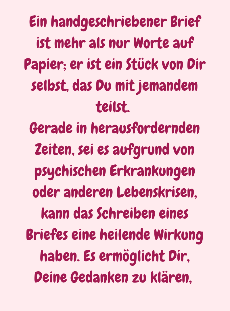 Ein handgeschriebener Brief ist mehr als nur Worte auf Papier; er ist ein Stück von Dir selbst, das Du mit jemandem teilst. 
Gerade in herausfordernden Zeiten, sei es aufgrund von psychischen Erkrankungen oder anderen Lebenskrisen, kann das Schreiben eines Briefes eine heilende Wirkung haben. Es ermöglicht Dir, Deine Gedanken zu klären, 
