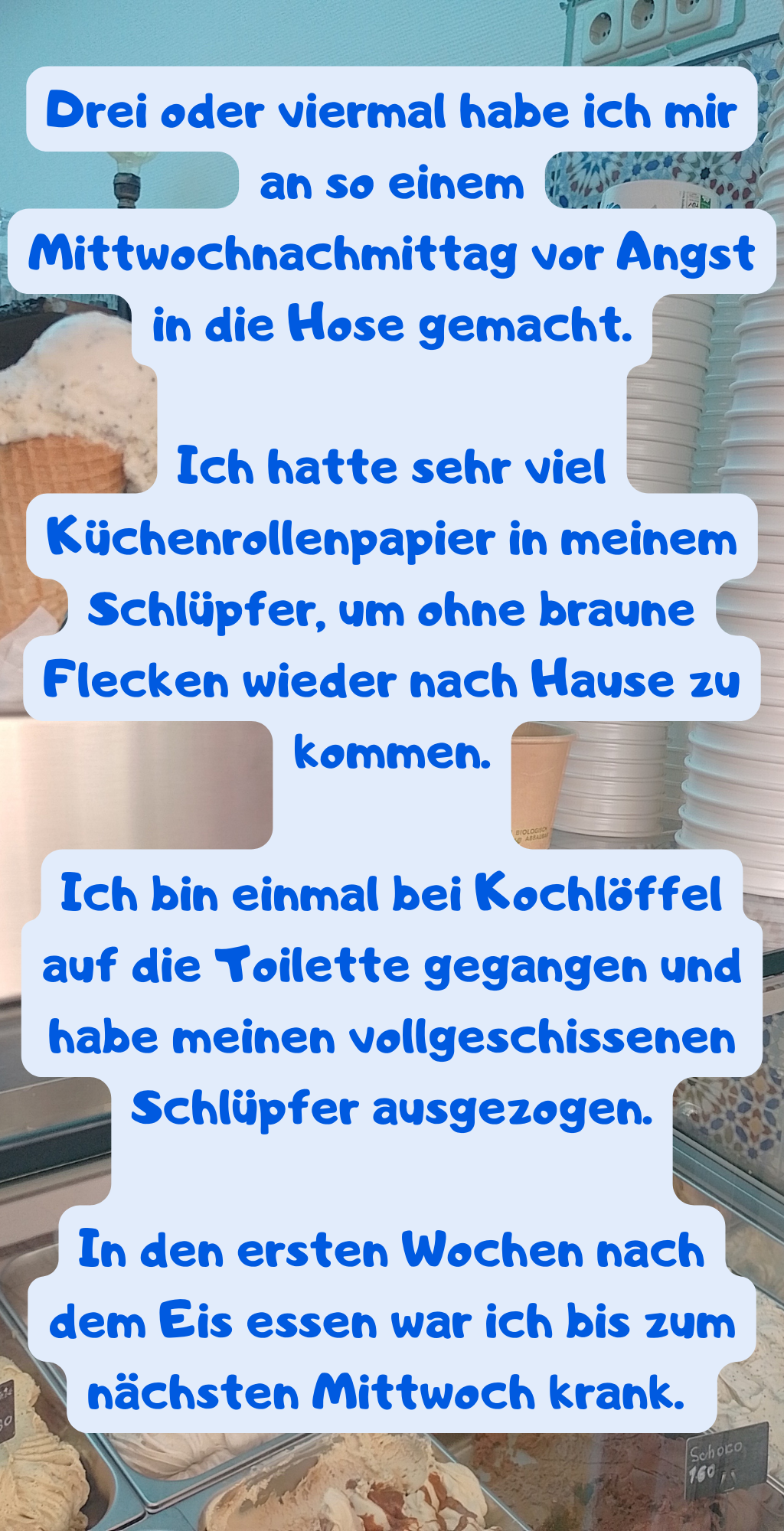 Drei oder viermal habe ich mir an so einem Mittwochnachmittag vor Angst in die Hose gemacht.
Ich hatte sehr viel Küchenrollenpapier in meinem Schlüpfer, um ohne braune Flecken wieder nach Hause zu kommen.
Ich bin einmal bei Kochlöffel auf die Toilette gegangen und habe meinen vollgeschissenen Schlüpfer ausgezogen.
In den ersten Wochen nach dem Eis essen war ich bis zum nächsten Mittwoch krank. 
