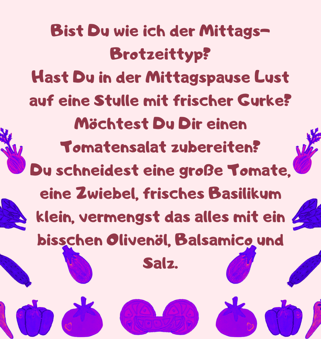 Bist Du wie ich der Mittags-Brotzeittyp?
Hast Du in der Mittagspause Lust auf eine Stulle mit frischer Gurke?
Möchtest Du Dir einen Tomatensalat zubereiten?
Du schneidest eine große Tomate, eine Zwiebel, frisches Basilikum klein, vermengst das alles mit ein bisschen Olivenöl, Balsamico und Salz.
