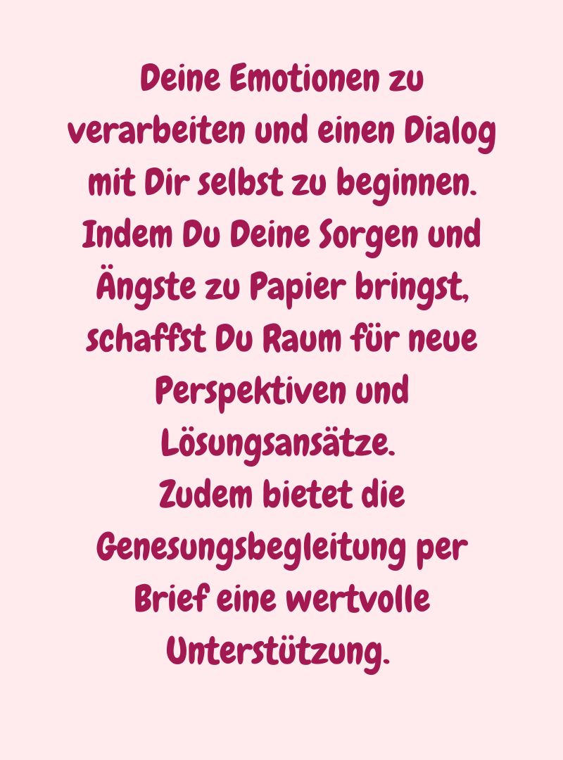 Deine Emotionen zu verarbeiten und einen Dialog mit Dir selbst zu beginnen. Indem Du Deine Sorgen und Ängste zu Papier bringst, schaffst Du Raum für neue Perspektiven und Lösungsansätze. 
Zudem bietet die Genesungsbegleitung per Brief eine wertvolle Unterstützung. 
