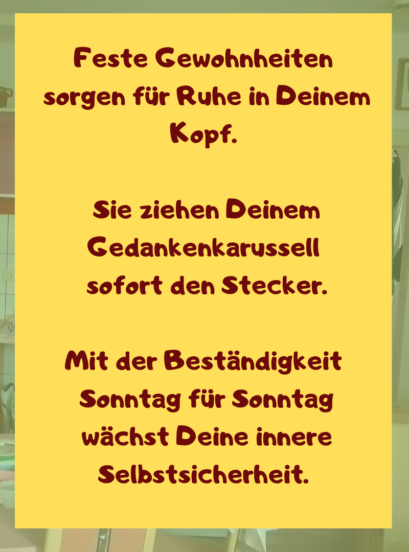 Feste Gewohnheiten
sorgen für Ruhe in Deinem Kopf.
Sie ziehen Deinem Gedankenkarussell
sofort den Stecker.
Mit der Beständigkeit
Sonntag für Sonntag
wächst Deine innere Selbstsicherheit.