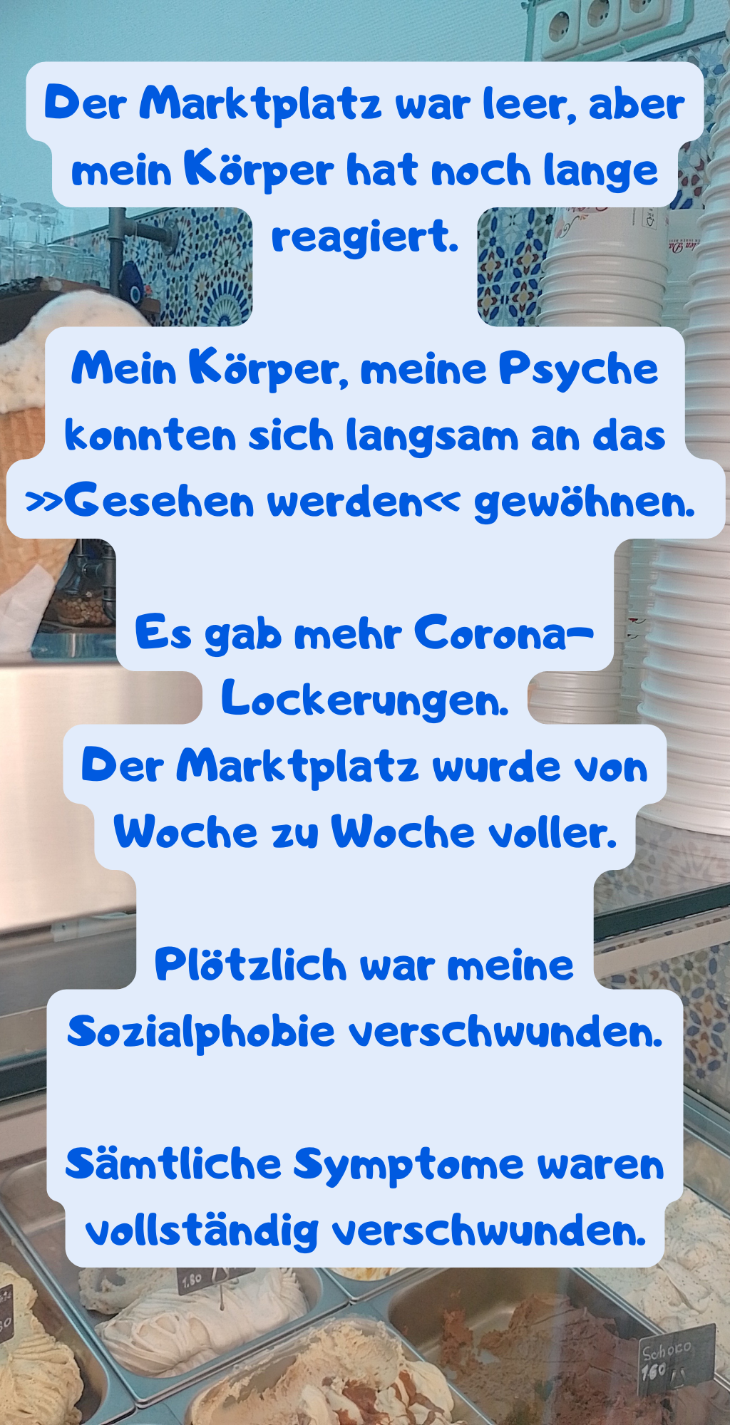 Der Marktplatz war leer, aber mein Körper hat noch lange reagiert.
Mein Körper, meine Psyche konnten sich langsam an das »Gesehen werden« gewöhnen. 
Es gab mehr Corona-Lockerungen.
Der Marktplatz wurde von Woche zu Woche voller.
Plötzlich war meine Sozialphobie verschwunden.
Sämtliche Symptome waren vollständig verschwunden.
