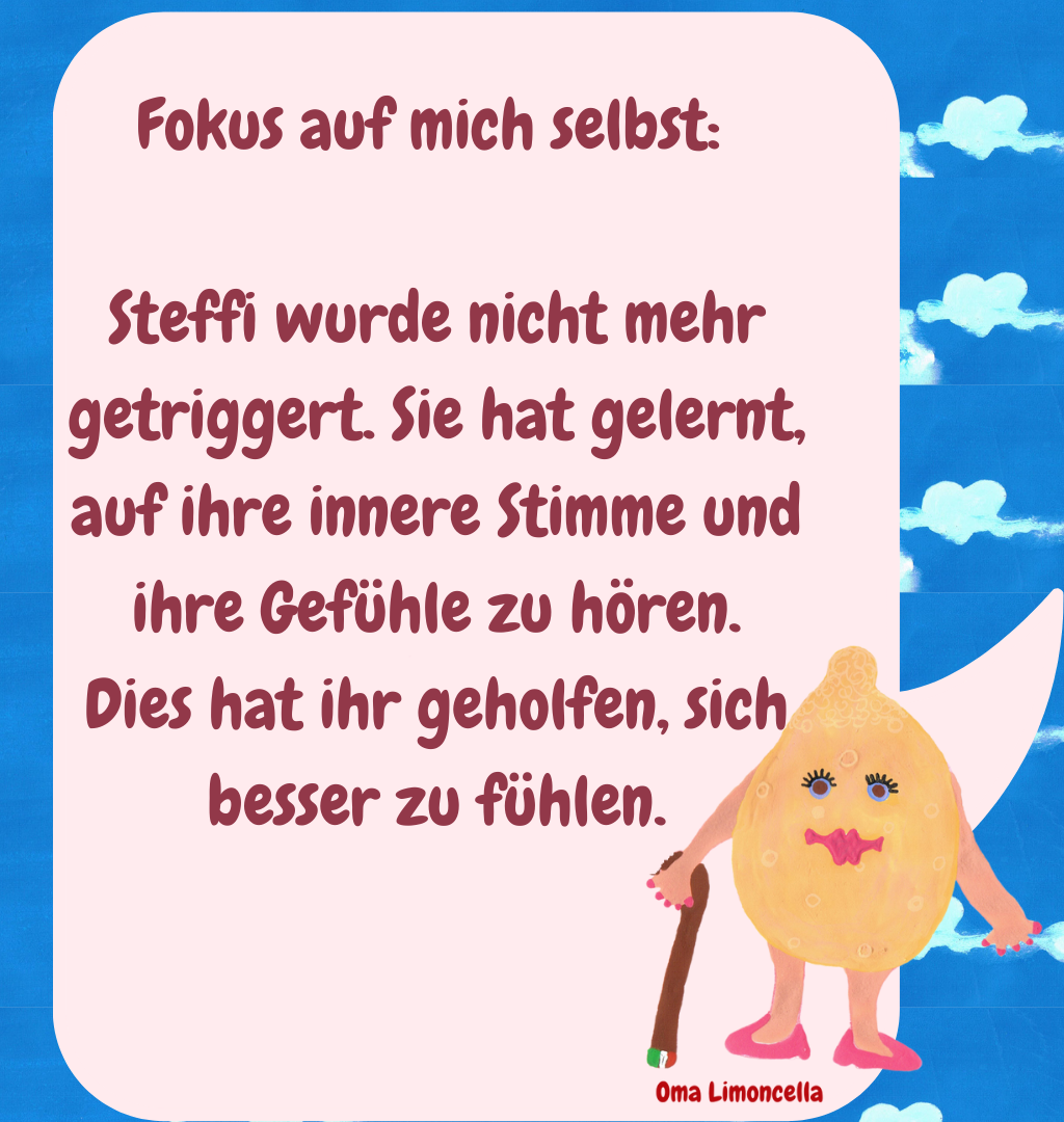 Fokus auf mich selbst: 
Steffi wurde nicht mehr getriggert. Sie hat gelernt, auf ihre innere Stimme und ihre Gefühle zu hören.
Dies hat ihr geholfen, sich besser zu fühlen.
