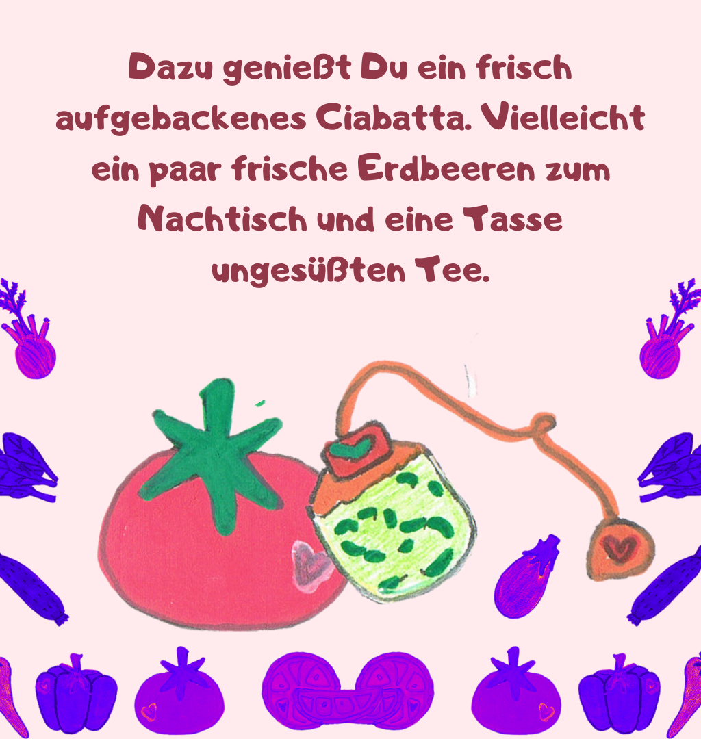Dazu genießt Du ein frisch aufgebackenes Ciabatta. Vielleicht ein paar frische Erdbeeren zum Nachtisch und eine Tasse ungesüßten Tee.