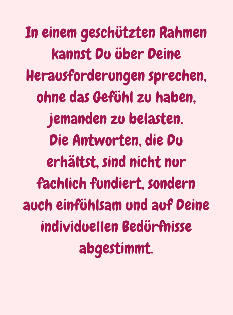 In einem geschützten Rahmen kannst Du über Deine Herausforderungen sprechen, ohne das Gefühl zu haben, jemanden zu belasten.
Die Antworten, die Du erhältst, sind nicht nur fachlich fundiert, sondern auch einfühlsam und auf Deine individuellen Bedürfnisse abgestimmt.

