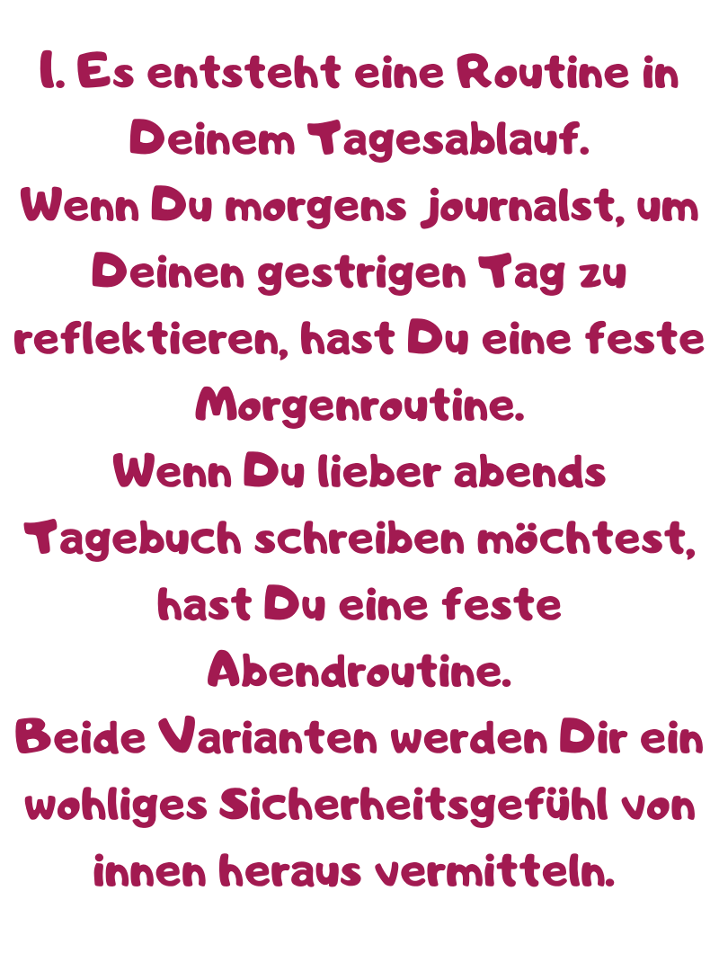 1. Es entsteht eine Routine in Deinem Tagesablauf.
Wenn Du morgens journalst, um Deinen gestrigen Tag zu reflektieren, hast Du eine feste Morgenroutine.
Wenn Du lieber abends Tagebuch schreiben möchtest, hast Du eine feste Abendroutine.
Beide Varianten werden Dir ein wohliges Sicherheitsgefühl von innen heraus vermitteln. 
