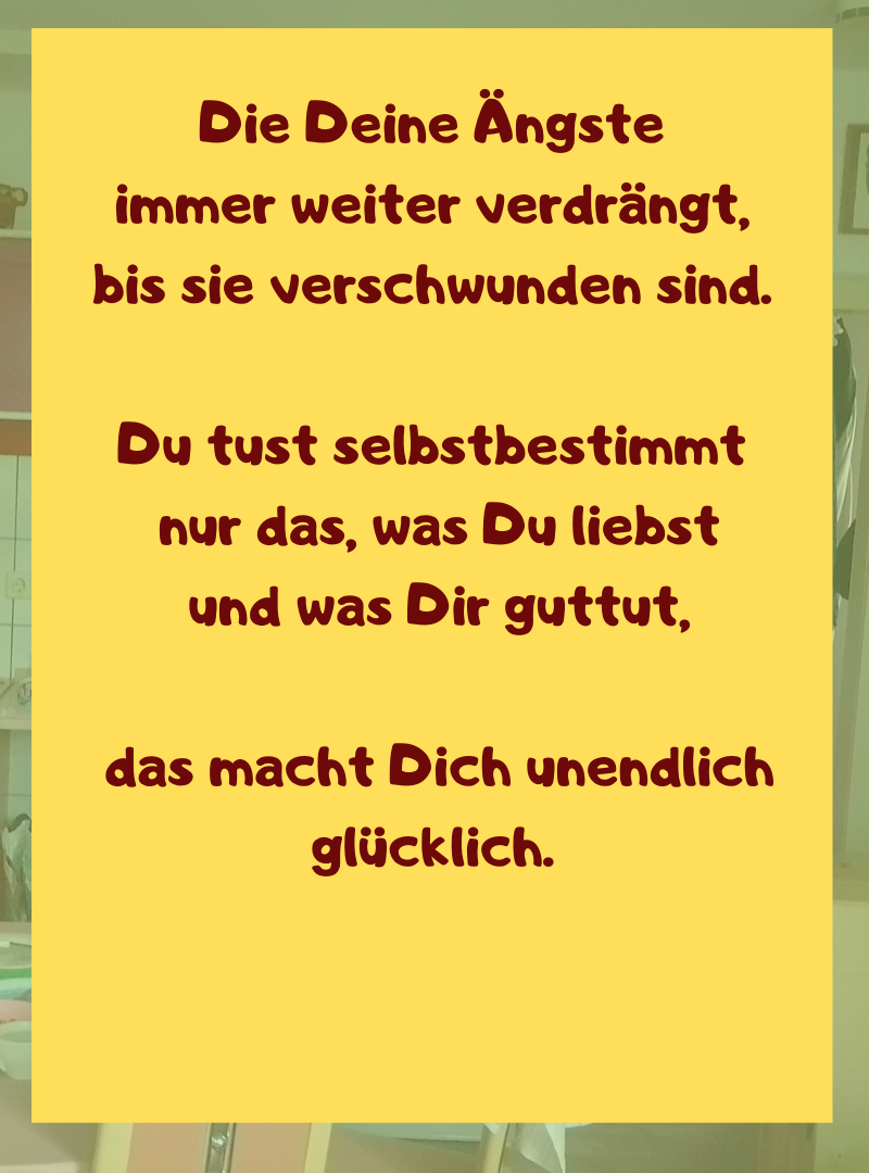 Die Deine Ängste
immer weiter verdrängt,
bis sie verschwunden sind.
Du tust selbstbestimmt
nur das, was Du liebst
und was Dir guttut,
das macht Dich unendlich glücklich.