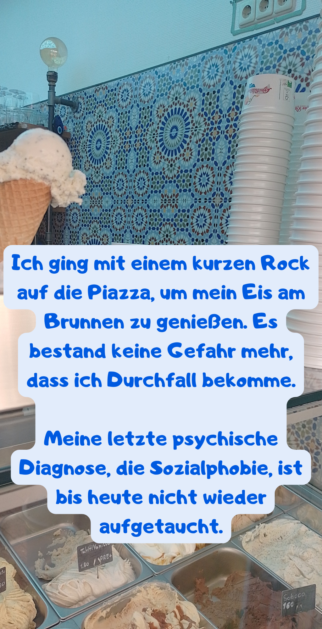 Ich ging mit einem kurzen Rock auf die Piazza, um mein Eis am Brunnen zu genießen. Es bestand keine Gefahr mehr, dass ich Durchfall bekomme.
Meine letzte psychische Diagnose, die Sozialphobie, ist bis heute nicht wieder aufgetaucht.
