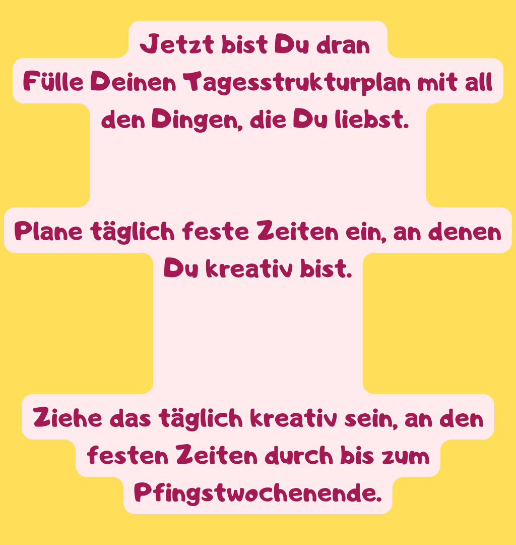 Jetzt bist Du dran 
Fülle Deinen Tagesstrukturplan mit all den Dingen, die Du liebst. 
Plane täglich feste Zeiten ein, an denen Du kreativ bist.
Ziehe das täglich kreativ sein, an den festen Zeiten durch bis zum Pfingstwochenende.
