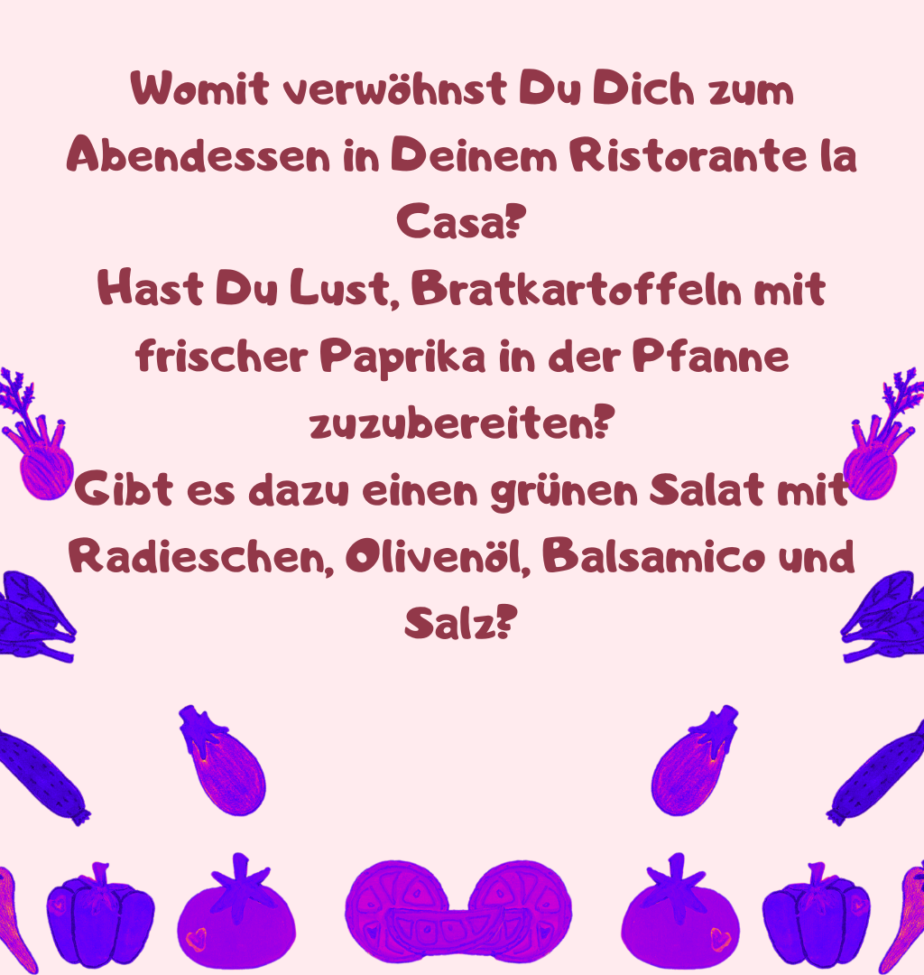 Womit verwöhnst Du Dich zum Abendessen in Deinem Ristorante la Casa?
Hast Du Lust, Bratkartoffeln mit frischer Paprika in der Pfanne zuzubereiten?
Gibt es dazu einen grünen Salat mit Radieschen, Olivenöl, Balsamico und Salz?
