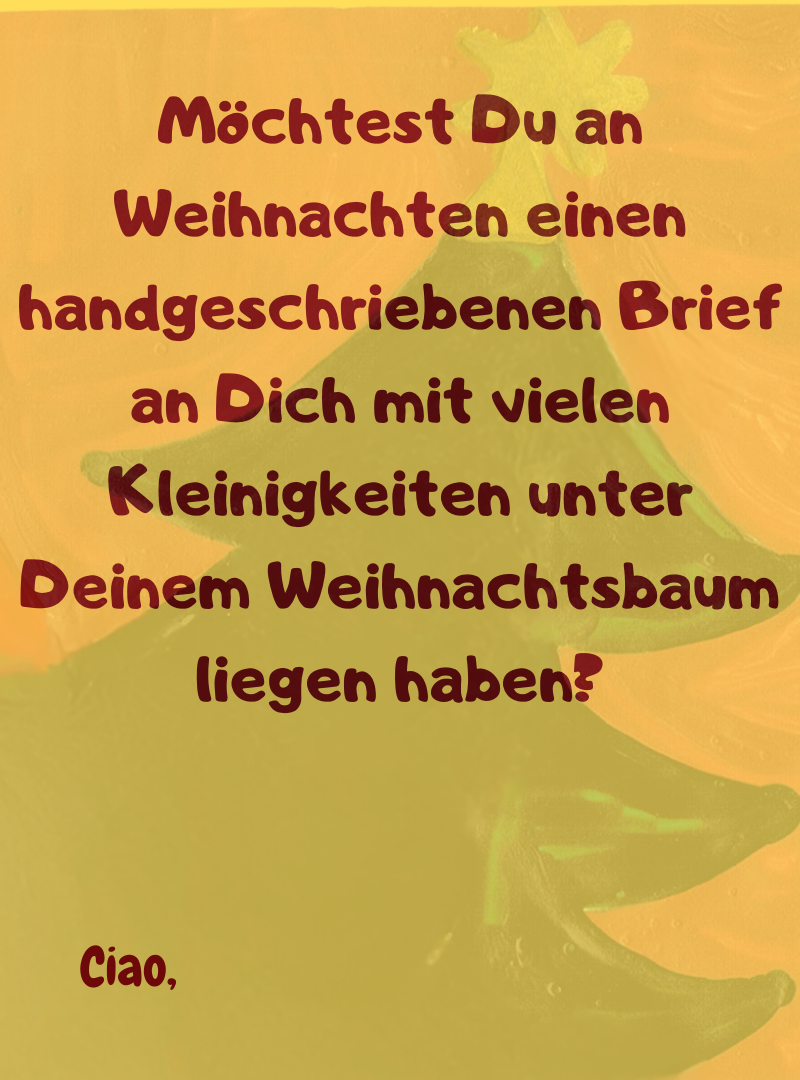 Möchtest Du an Weihnachten einen handgeschriebenen Brief an Dich mit vielen Kleinigkeiten unter Deinem Weihnachtsbaum liegen haben?
Ciao,