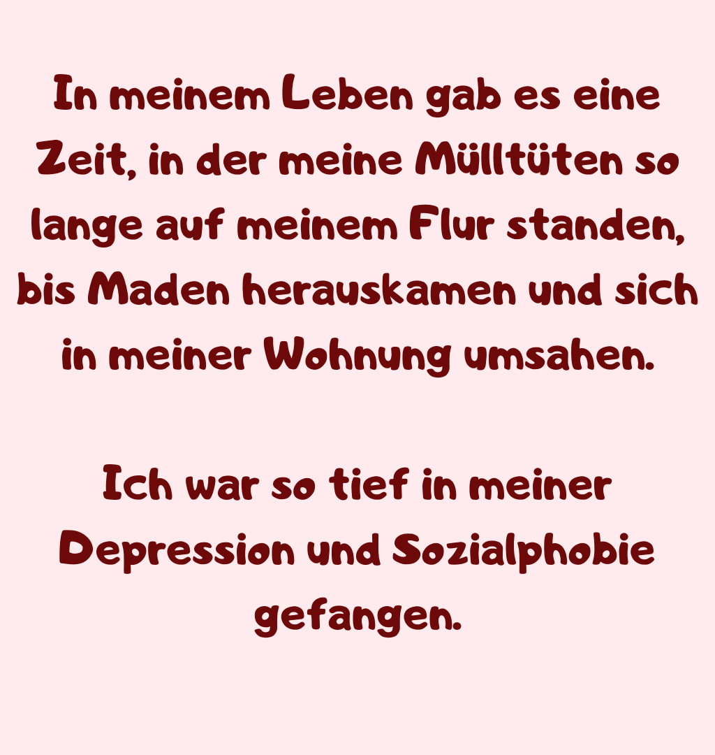 
In meinem Leben gab es eine Zeit, in der meine Mülltüten so lange auf meinem Flur standen, bis Maden herauskamen und sich in meiner Wohnung umsahen.
Ich war so tief in meiner Depression und Sozialphobie gefangen.
