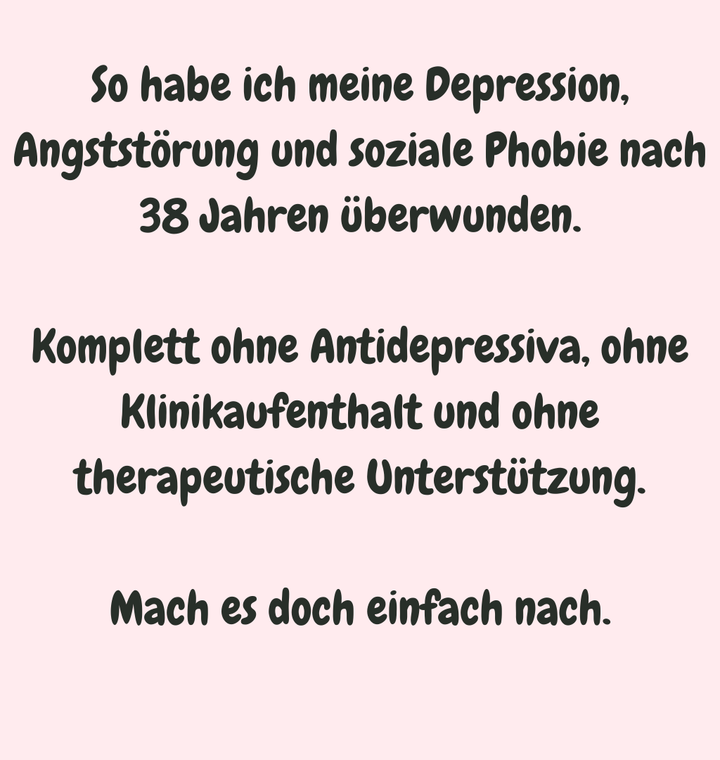 So habe ich meine Depression, Angststörung und soziale Phobie nach 38 Jahren überwunden.
Komplett ohne Antidepressiva, ohne Klinikaufenthalt und ohne therapeutische Unterstützung.
Mach es doch einfach nach.