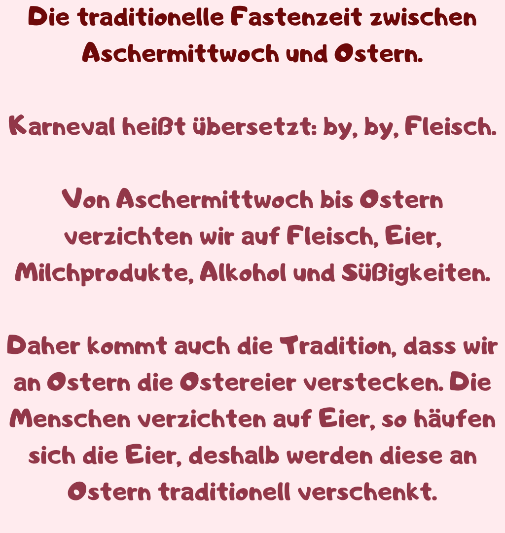 Die traditionelle Fastenzeit zwischen Aschermittwoch und Ostern.
Karneval heißt übersetzt: by, by, Fleisch.
Von Aschermittwoch bis Ostern verzichten wir auf Fleisch, Eier, Milchprodukte, Alkohol und Süßigkeiten.
Daher kommt auch die Tradition, dass wir an Ostern die Ostereier verstecken. Die Menschen verzichten auf Eier, so häufen sich die Eier, deshalb werden diese an Ostern traditionell verschenkt.
