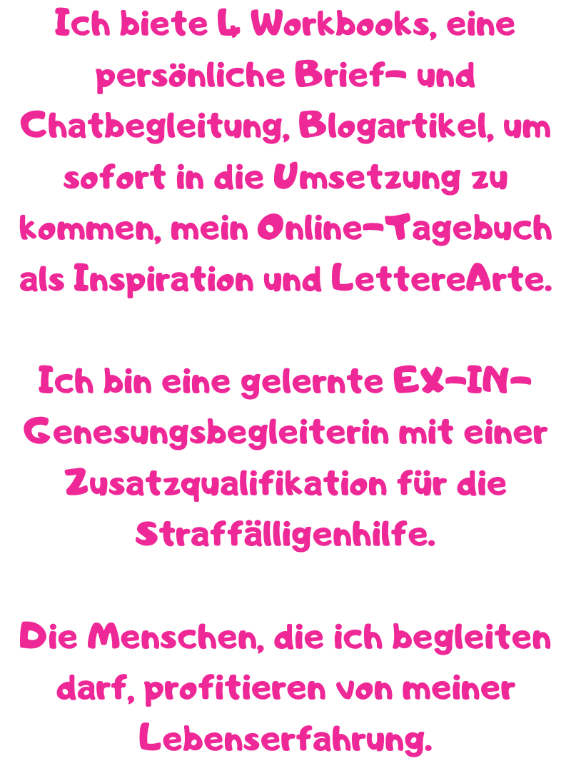 Ich biete 4 Workbooks, eine persönliche Brief- und Chatbegleitung, Blogartikel, um sofort in die Umsetzung zu kommen, mein Online-Tagebuch als Inspiration und LettereArte.
Ich bin eine gelernte EX-IN-Genesungsbegleiterin mit einer Zusatzqualifikation für die Straffälligenhilfe.
Die Menschen, die ich begleiten darf, profitieren von meiner Lebenserfahrung.