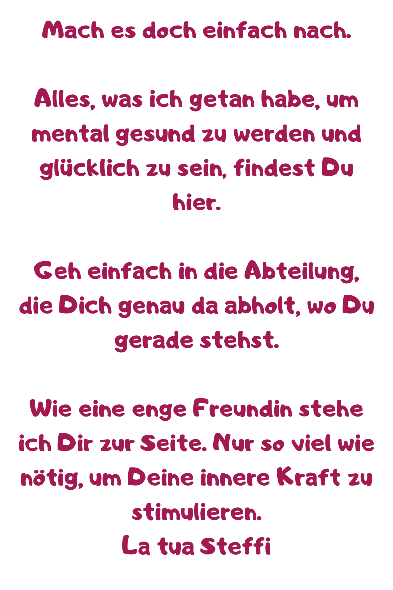 Mach es doch einfach nach.
Alles, was ich getan habe, um mental gesund zu werden und glücklich zu sein, findest Du hier.
Geh einfach in die Abteilung, die Dich genau da abholt, wo Du gerade stehst.
Wie eine enge Freundin stehe ich Dir zur Seite. Nur so viel wie nötig, um Deine innere Kraft zu stimulieren.
La tua Steffi
