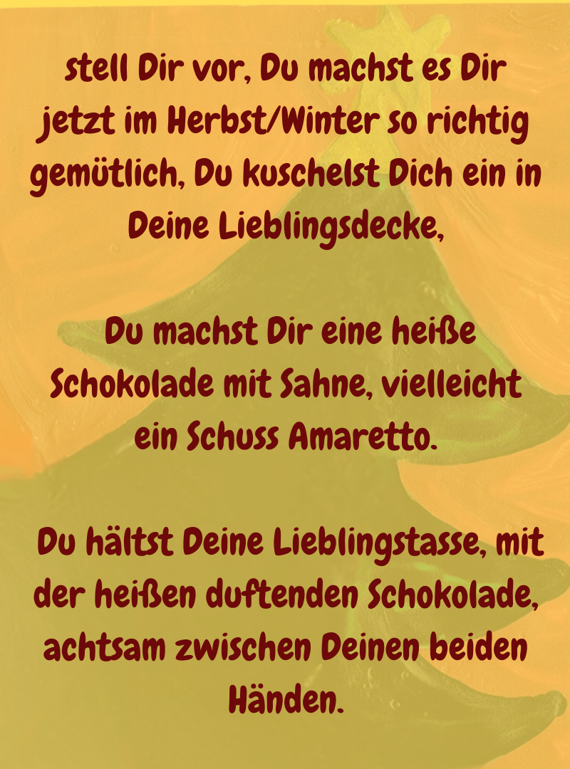 stell Dir vor, Du machst es Dir jetzt im Herbst/Winter so richtig gemütlich, Du kuschelst Dich ein in Deine Lieblingsdecke,
 Du machst Dir eine heiße Schokolade mit Sahne, vielleicht ein Schuss Amaretto.
 Du hältst Deine Lieblingstasse, mit der heißen duftenden Schokolade, achtsam zwischen Deinen beiden Händen.