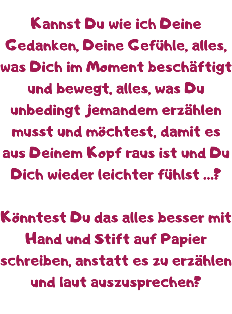 Kannst Du wie ich Deine Gedanken, Deine Gefühle, alles, was Dich im Moment beschäftigt und bewegt, alles, was Du unbedingt jemandem erzählen musst und möchtest, damit es aus Deinem Kopf raus ist und Du Dich wieder leichter fühlst …? 
Könntest Du das alles besser mit Hand und Stift auf Papier schreiben, anstatt es zu erzählen und laut auszusprechen?