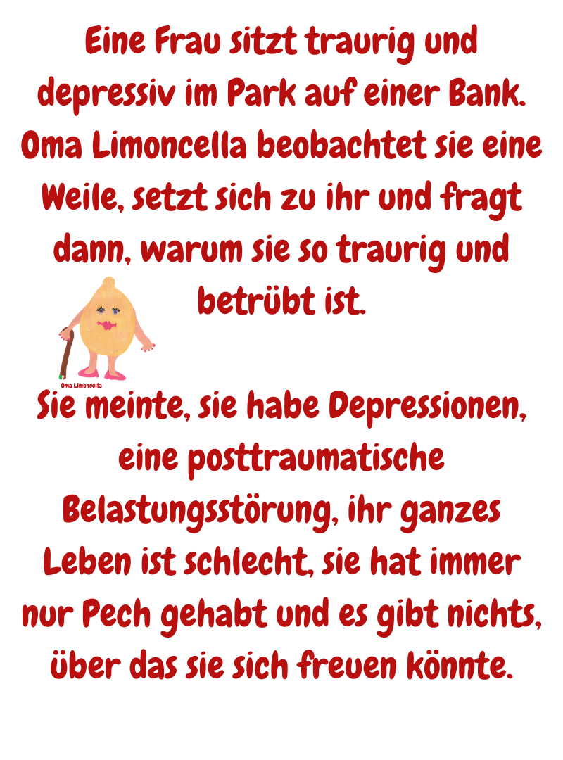 Eine Frau sitzt traurig und depressiv im Park auf einer Bank. Oma Limoncella beobachtet sie eine Weile, setzt sich zu ihr und fragt dann, warum sie so traurig und betrübt ist.
Sie meinte, sie habe Depressionen, eine posttraumatische Belastungsstörung, ihr ganzes Leben ist schlecht, sie hat immer nur Pech gehabt und es gibt nichts, über das sie sich freuen könnte.
