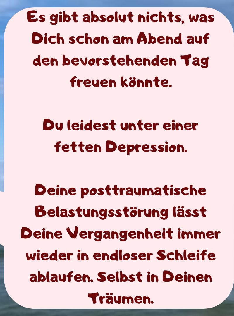 Es gibt absolut nichts, was Dich schon am Abend auf den bevorstehenden Tag freuen könnte.
Du leidest unter einer fetten Depression.
Deine posttraumatische Belastungsstörung lässt Deine Vergangenheit immer wieder in endloser Schleife ablaufen. Selbst in Deinen Träumen.
