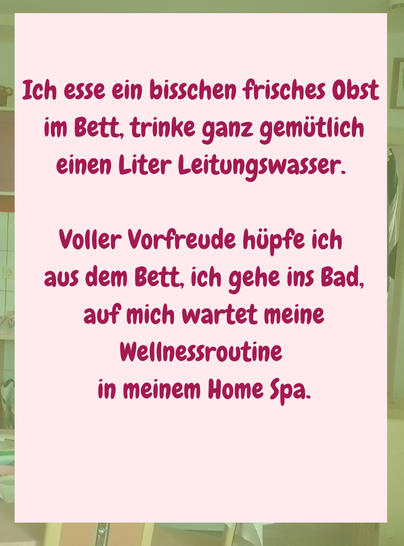 Ich esse ein bisschen frisches Obst
im Bett, trinke ganz gemütlich einen Liter Leitungswasser.
Voller Vorfreude hüpfe ich
aus dem Bett, ich gehe ins Bad,
auf mich wartet meine Wellnessroutine
in meinem Home Spa.
