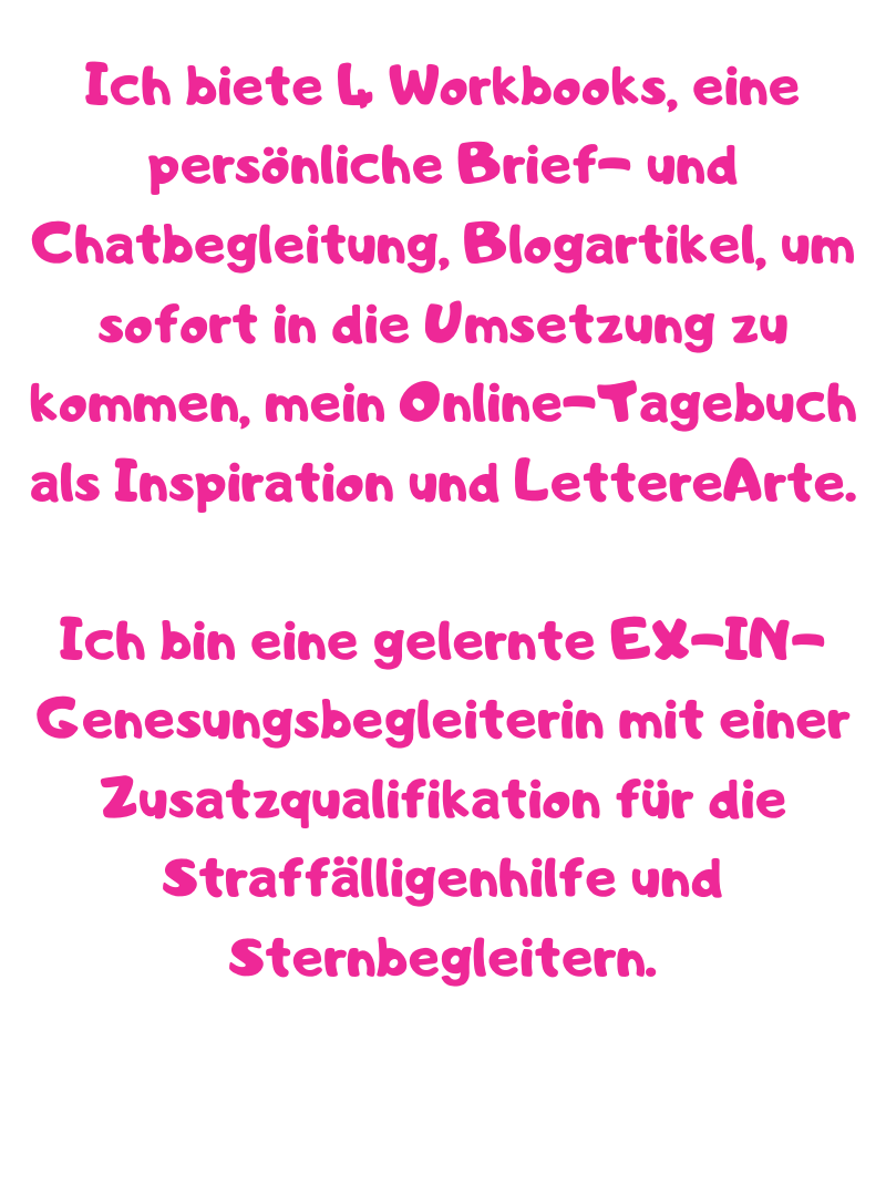 Ich biete 4 Workbooks, eine persönliche Brief- und Chatbegleitung, Blogartikel, um sofort in die Umsetzung zu kommen, mein Online-Tagebuch als Inspiration und LettereArte.
Ich bin eine gelernte EX-IN-Genesungsbegleiterin mit einer Zusatzqualifikation für die Straffälligenhilfe und Sternbegleitern.
