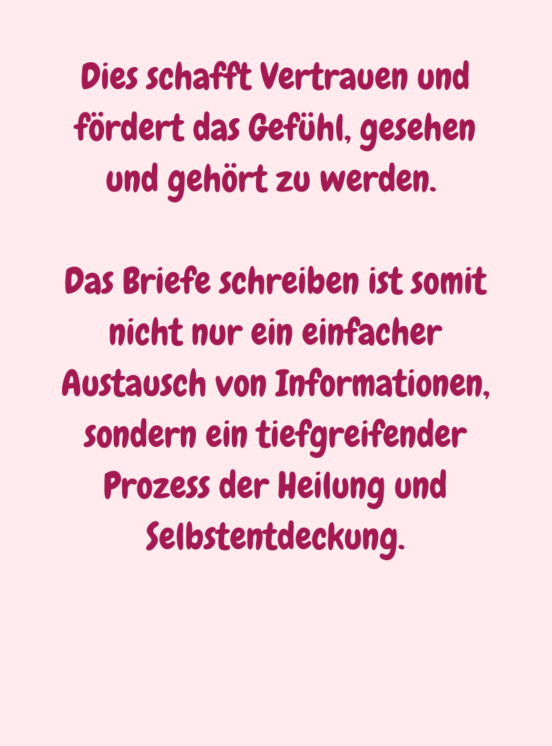 Dies schafft Vertrauen und fördert das Gefühl, gesehen und gehört zu werden. 
Das Briefe schreiben ist somit nicht nur ein einfacher Austausch von Informationen, sondern ein tiefgreifender Prozess der Heilung und Selbstentdeckung.
