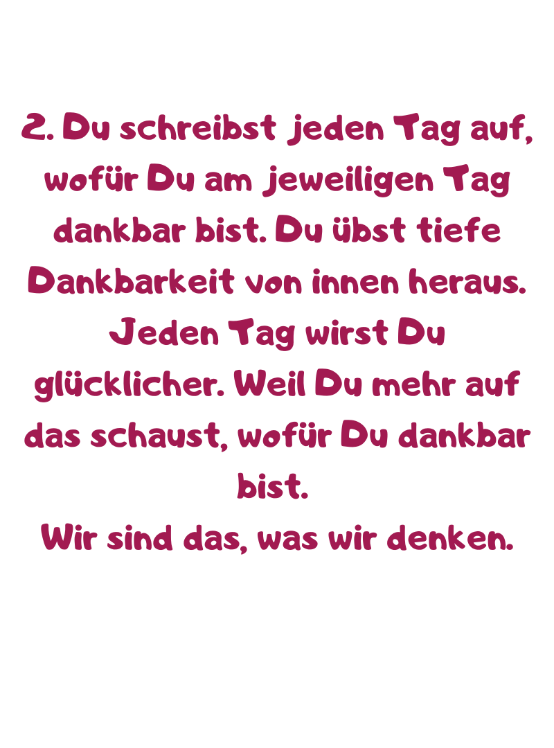 2. Du schreibst jeden Tag auf, wofür Du am jeweiligen Tag dankbar bist. Du übst tiefe Dankbarkeit von innen heraus.
Jeden Tag wirst Du glücklicher. Weil Du mehr auf das schaust, wofür Du dankbar bist. 
Wir sind das, was wir denken.
