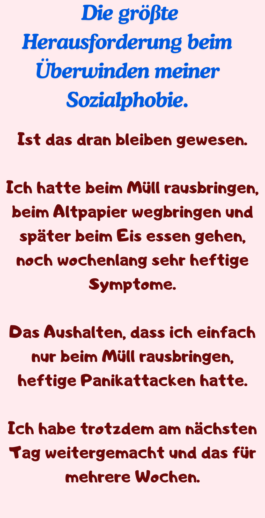  Die größte Herausforderung beim Überwinden meiner Sozialphobie.
Ist das dran bleiben gewesen.
Ich hatte beim Müll rausbringen, beim Altpapier wegbringen und später beim Eis essen gehen, noch wochenlang sehr heftige Symptome.
Das Aushalten, dass ich einfach nur beim Müll rausbringen, heftige Panikattacken hatte.
Ich habe trotzdem am nächsten Tag weitergemacht und das für mehrere Wochen.
