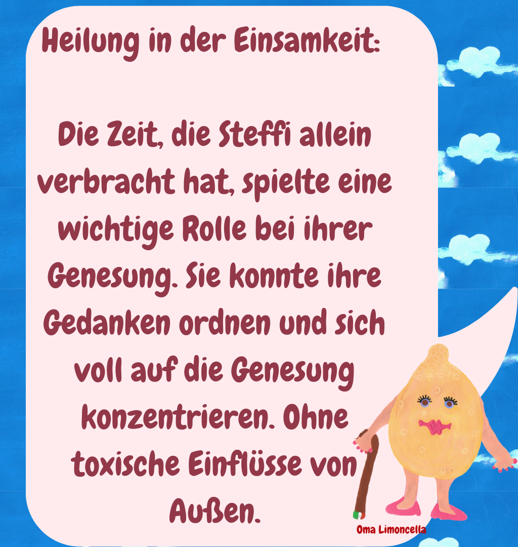 Heilung in der Einsamkeit: 
Die Zeit, die Steffi allein verbracht hat, spielte eine wichtige Rolle bei ihrer Genesung. Sie konnte ihre Gedanken ordnen und sich voll auf die Genesung konzentrieren. Ohne toxische Einflüsse von Außen.