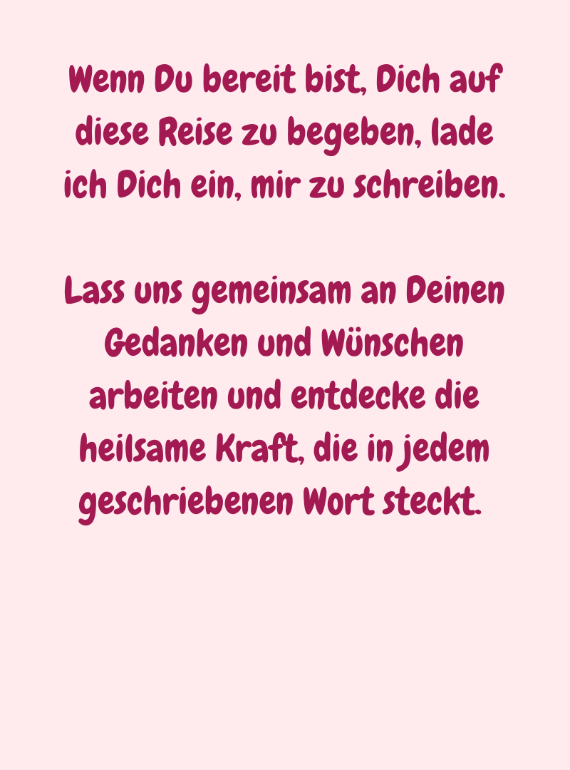 Wenn Du bereit bist, Dich auf diese Reise zu begeben, lade ich Dich ein, mir zu schreiben.
Lass uns gemeinsam an Deinen Gedanken und Wünschen arbeiten und entdecke die heilsame Kraft, die in jedem geschriebenen Wort steckt. 
