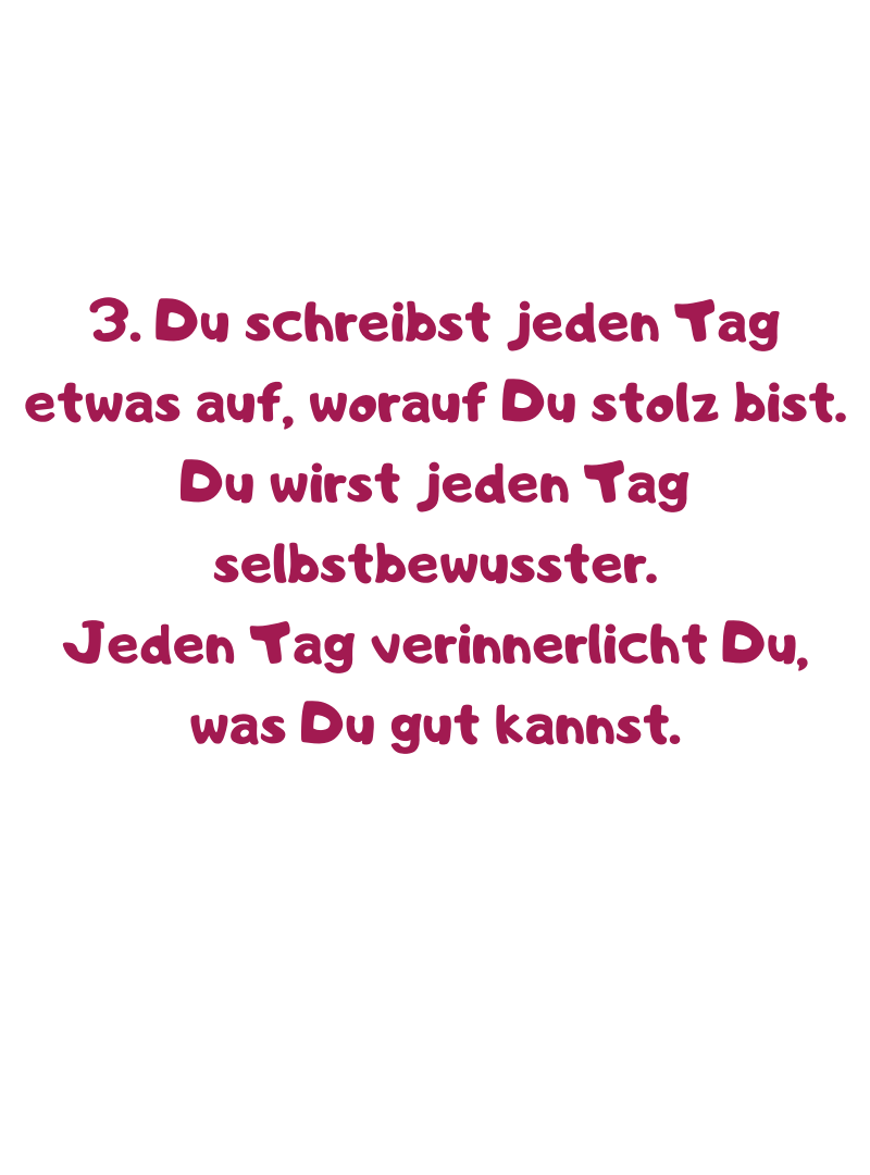 3. Du schreibst jeden Tag etwas auf, worauf Du stolz bist.
Du wirst jeden Tag selbstbewusster.
Jeden Tag verinnerlicht Du, was Du gut kannst.