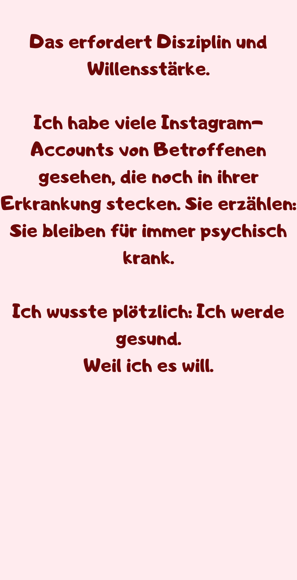 Das erfordert Disziplin und Willensstärke.
Ich habe viele Instagram-Accounts von Betroffenen gesehen, die noch in ihrer Erkrankung stecken. Sie erzählen: Sie bleiben für immer psychisch krank.
Ich wusste plötzlich: Ich werde gesund.
Weil ich es will.
