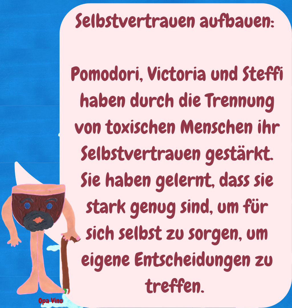 Selbstvertrauen aufbauen: 
Pomodori, Victoria und Steffi haben durch die Trennung von toxischen Menschen ihr Selbstvertrauen gestärkt. Sie haben gelernt, dass sie stark genug sind, um für sich selbst zu sorgen, um eigene Entscheidungen zu treffen. 
