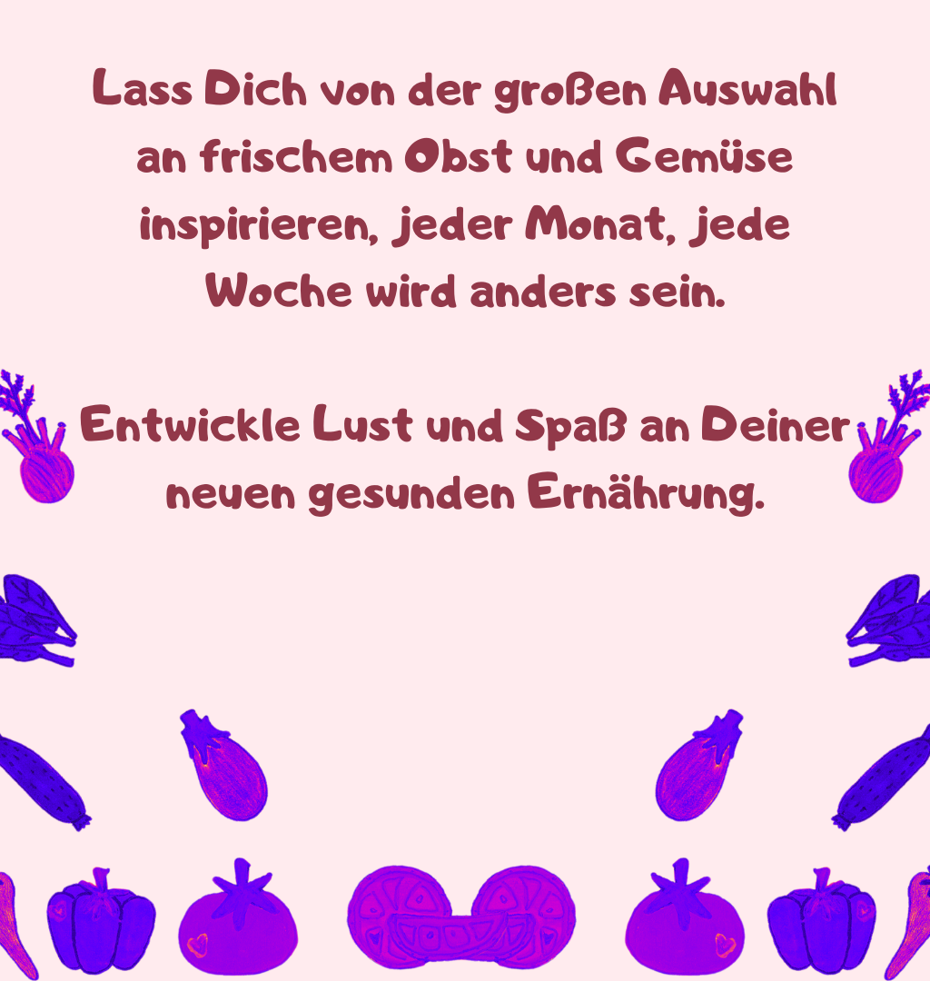 Lass Dich von der großen Auswahl an frischem Obst und Gemüse inspirieren, jeder Monat, jede Woche wird anders sein.
Entwickle Lust und Spaß an Deiner neuen gesunden Ernährung.

