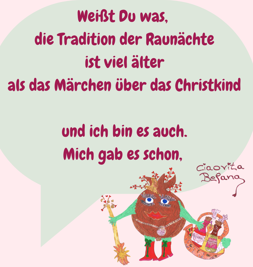 Weißt Du was,
 die Tradition der Raunächte
 ist viel älter
 als das Märchen über das Christkind
 und ich bin es auch.
 Mich gab es schon, 