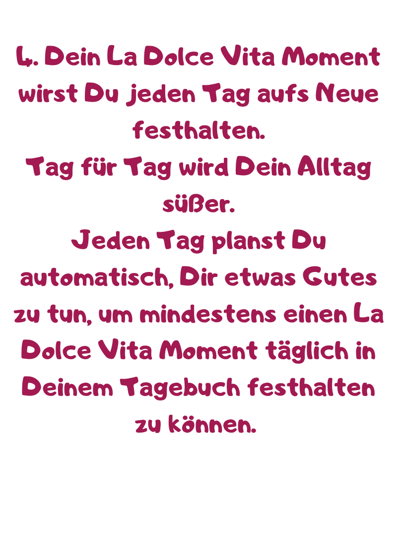 4. Dein La Dolce Vita Moment wirst Du jeden Tag aufs Neue festhalten.
Tag für Tag wird Dein Alltag süßer.
Jeden Tag planst Du automatisch, Dir etwas Gutes zu tun, um mindestens einen La Dolce Vita Moment täglich in Deinem Tagebuch festhalten zu können. 