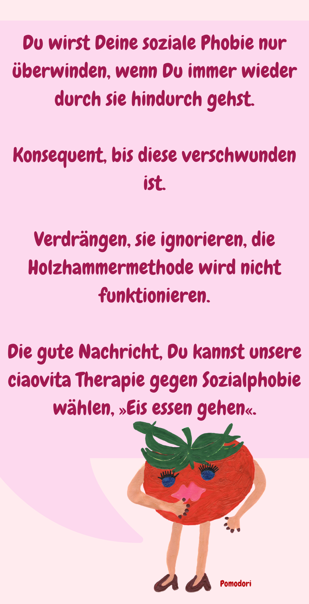Du wirst Deine soziale Phobie nur überwinden, wenn Du immer wieder durch sie hindurch gehst.
Konsequent, bis diese verschwunden ist.
Verdrängen, sie ignorieren, die Holzhammermethode wird nicht funktionieren.
Die gute Nachricht, Du kannst unsere ciaovita Therapie gegen Sozialphobie wählen, »Eis essen gehen«.
