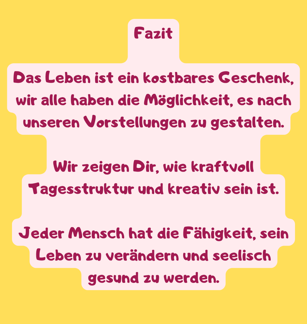 Fazit
Das Leben ist ein kostbares Geschenk, wir alle haben die Möglichkeit, es nach unseren Vorstellungen zu gestalten.
Wir zeigen Dir, wie kraftvoll Tagesstruktur und kreativ sein ist.
Jeder Mensch hat die Fähigkeit, sein Leben zu verändern und seelisch gesund zu werden.

