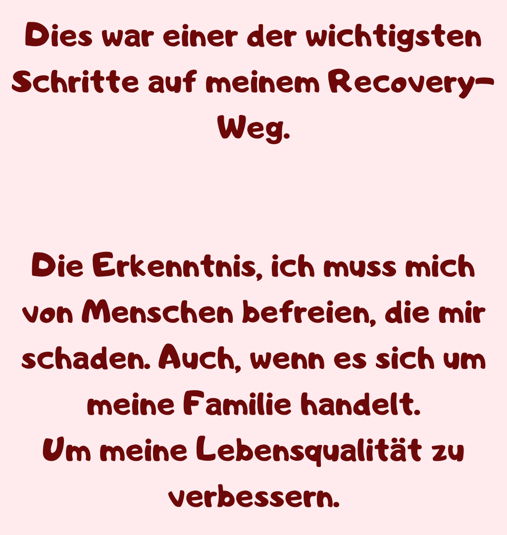 Dies war einer der wichtigsten Schritte auf meinem Recovery-Weg.
Die Erkenntnis, ich muss mich von Menschen befreien, die mir schaden. Auch, wenn es sich um meine Familie handelt.
Um meine Lebensqualität zu verbessern.
