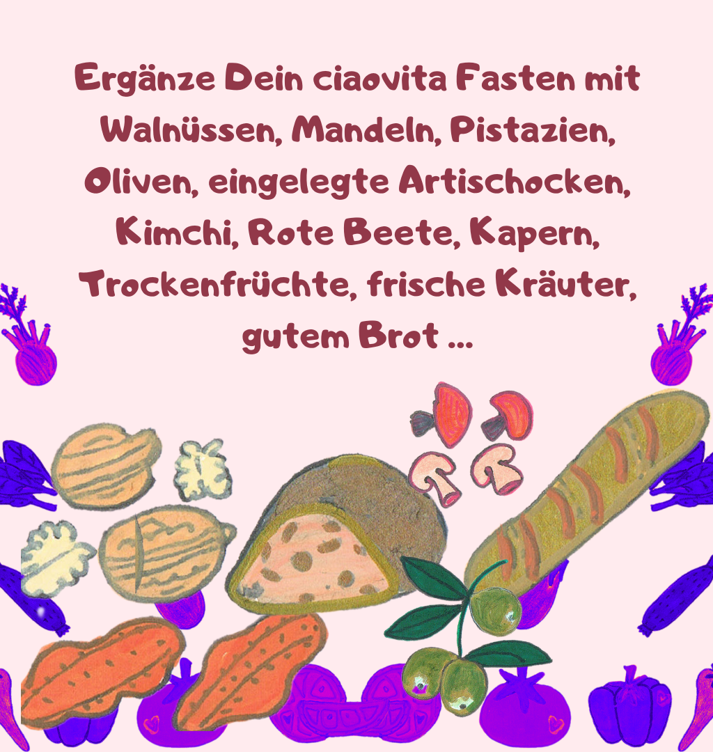Ergänze Dein ciaovita Fasten mit Walnüssen, Mandeln, Pistazien, Oliven, eingelegte Artischocken, Kimchi, Rote Beete, Kapern, Trockenfrüchte, frische Kräuter, gutem Brot …

