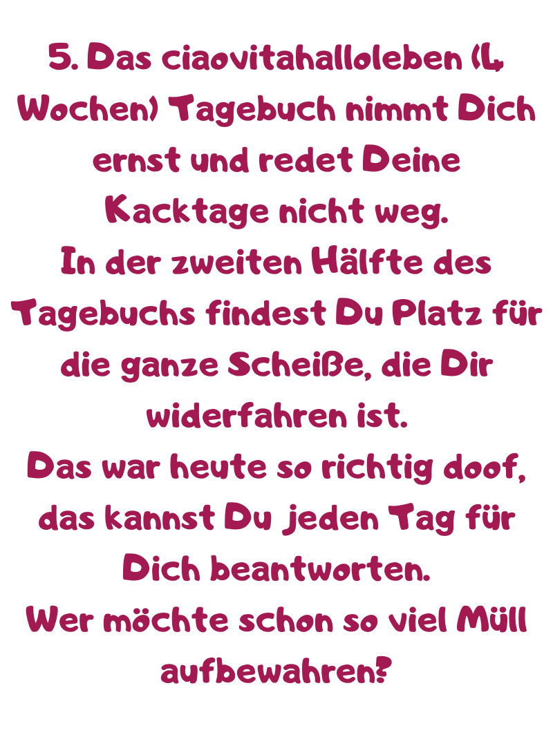 5. Das ciaovitahalloleben (4 Wochen) Tagebuch nimmt Dich ernst und redet Deine Kacktage nicht weg.
In der zweiten Hälfte des Tagebuchs findest Du Platz für die ganze Scheiße, die Dir widerfahren ist.
Das war heute so richtig doof, das kannst Du jeden Tag für Dich beantworten.
Wer möchte schon so viel Müll aufbewahren?
