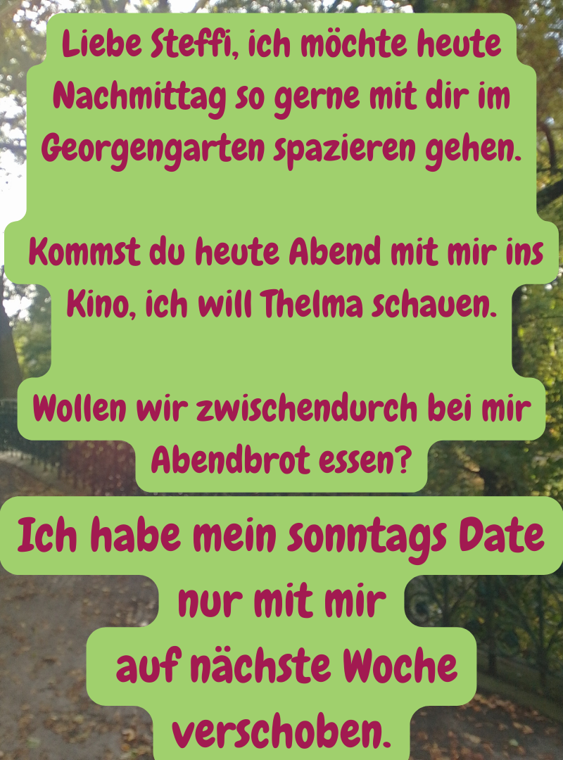 Liebe Steffi, ich möchte heute Nachmittag so gerne mit dir im Georgengarten spazieren gehen.
Kommst du heute Abend mit mir ins Kino, ich will Thelma schauen.
Wollen wir zwischendurch bei mir Abendbrot essen?
Ich habe mein sonntags Date nur mit mir
auf nächste Woche verschoben.