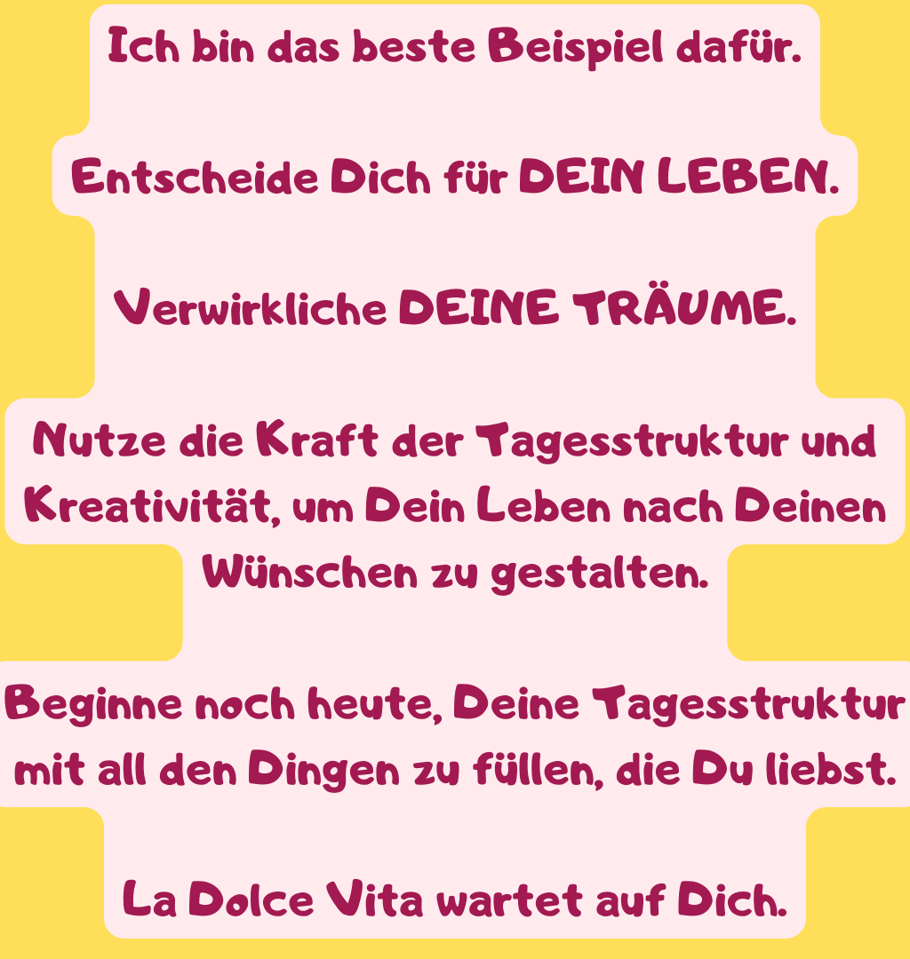 Ich bin das beste Beispiel dafür.
Entscheide Dich für DEIN LEBEN.
Verwirkliche DEINE TRÄUME.
Nutze die Kraft der Tagesstruktur und Kreativität, um Dein Leben nach Deinen Wünschen zu gestalten.
Beginne noch heute, Deine Tagesstruktur mit all den Dingen zu füllen, die Du liebst.
La Dolce Vita wartet auf Dich.

