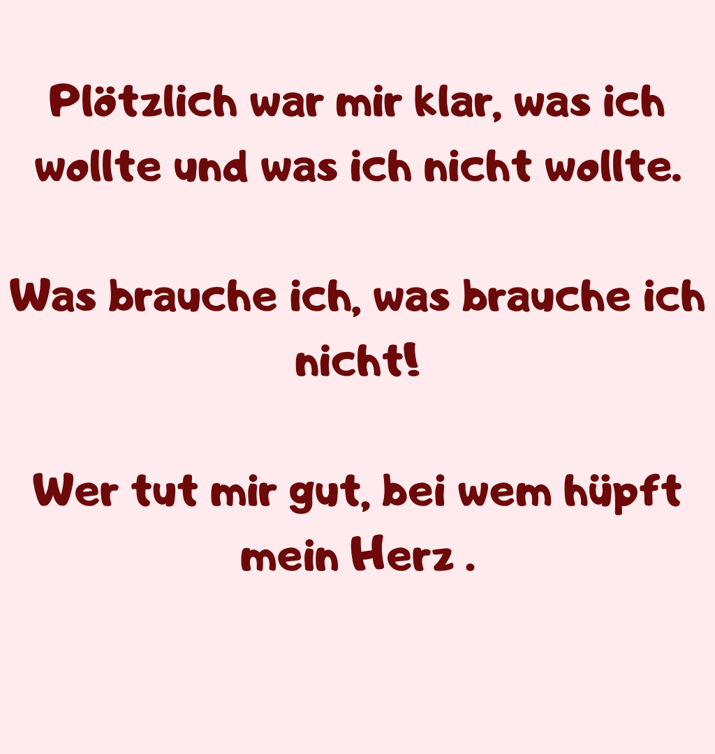 Plötzlich war mir klar, was ich wollte und was ich nicht wollte.
Was brauche ich, was brauche ich nicht!
Wer tut mir gut, bei wem hüpft mein Herz .
