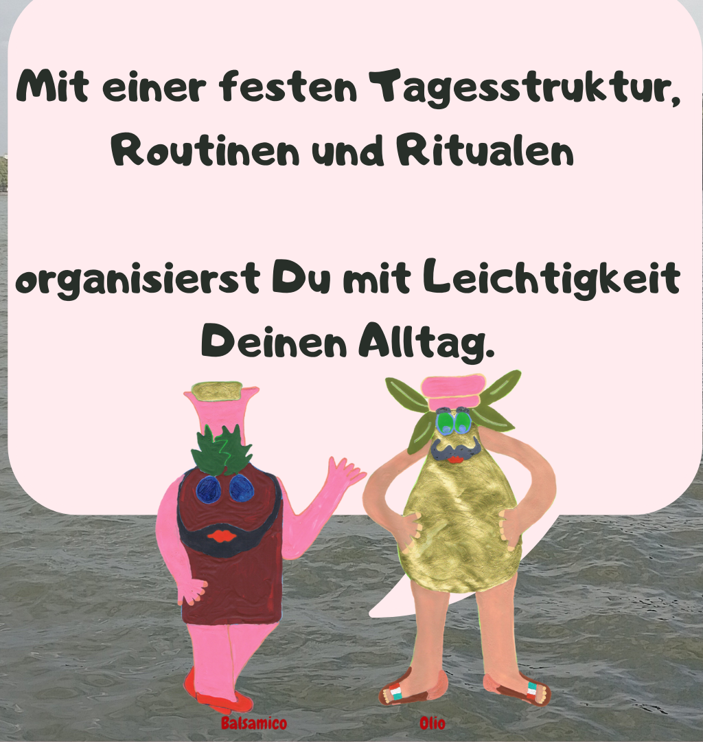 Mit einer festen Tagesstruktur, Routinen und Ritualen 
organisierst Du mit Leichtigkeit Deinen Alltag.

