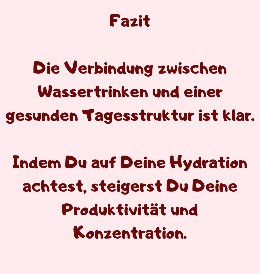 Fazit
Die Verbindung zwischen Wassertrinken und einer gesunden Tagesstruktur ist klar.
Indem Du auf Deine Hydration achtest, steigerst Du Deine Produktivität und Konzentration.
