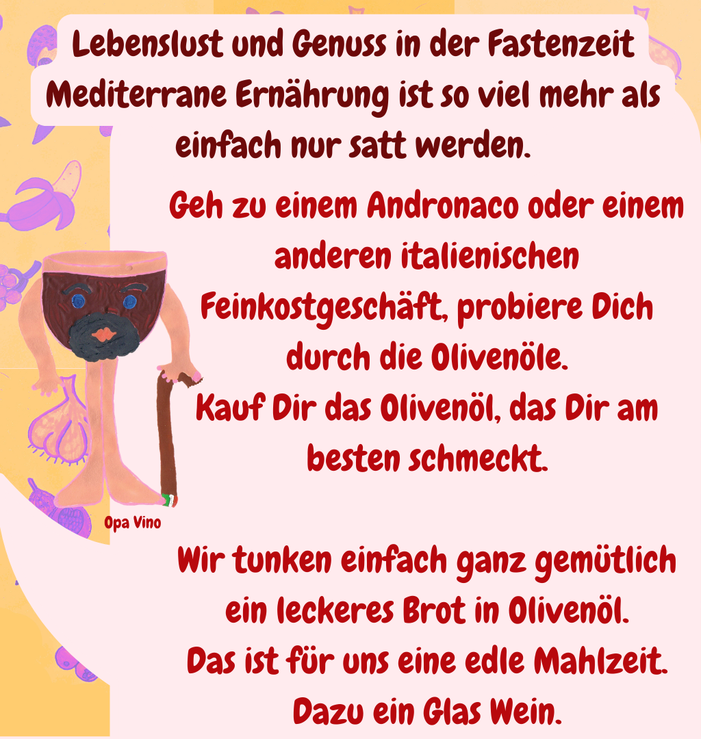 Lebenslust und Genuss in der Fastenzeit
Mediterrane Ernährung ist so viel mehr als einfach nur satt werden.
Geh zu einem Andronaco oder einem anderen italienischen Feinkostgeschäft, probiere Dich durch die Olivenöle.
Kauf Dir das Olivenöl, das Dir am besten schmeckt.
Wir tunken einfach ganz gemütlich ein leckeres Brot in Olivenöl.
Das ist für uns eine edle Mahlzeit.
Dazu ein Glas Wein.
