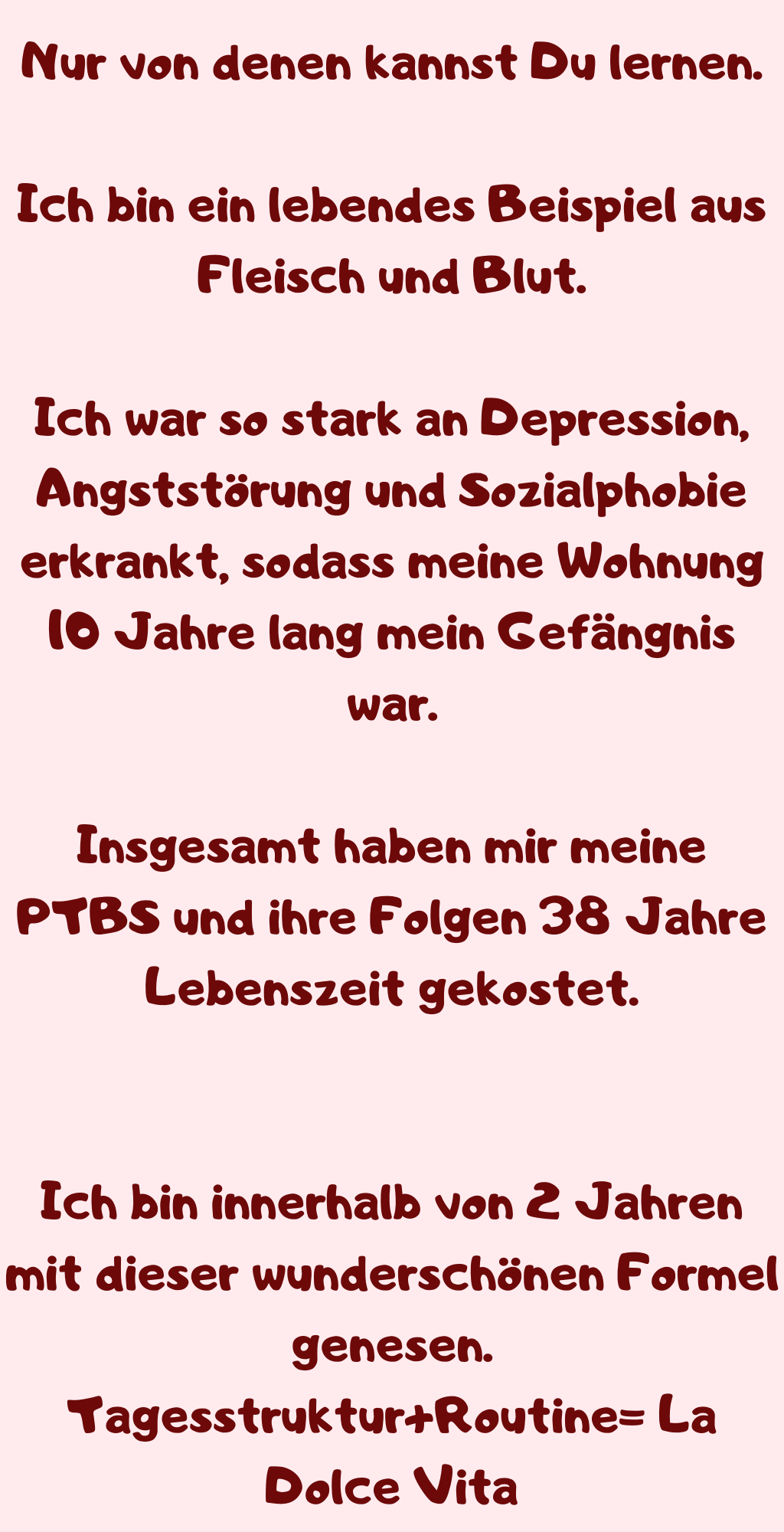 Nur von denen kannst Du lernen.
Ich bin ein lebendes Beispiel aus Fleisch und Blut.
Ich war so stark an Depression, Angststörung und Sozialphobie erkrankt, sodass meine Wohnung 10 Jahre lang mein Gefängnis war.
Insgesamt haben mir meine PTBS und ihre Folgen 38 Jahre Lebenszeit gekostet.
Ich bin innerhalb von 2 Jahren mit dieser wunderschönen Formel genesen.
Tagesstruktur+Routine= La Dolce Vita
